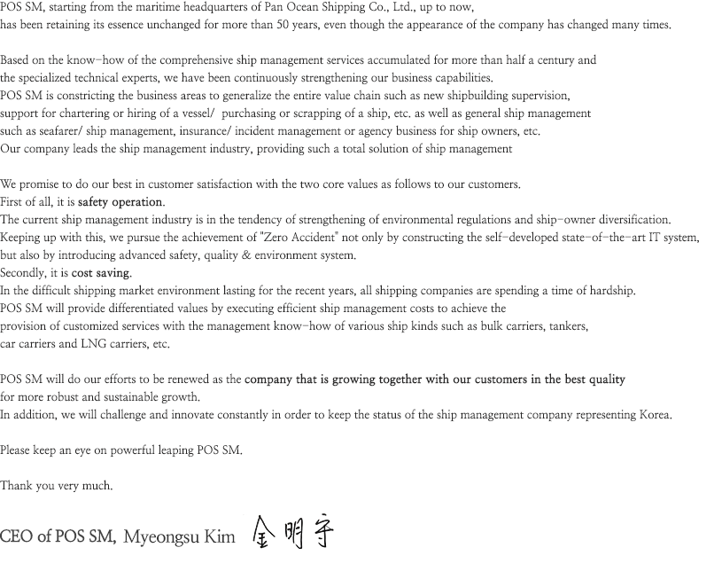 POS SM, starting from the maritime headquarters of Pan Ocean Shipping Co., Ltd., up to now, 
has been retaining its essence unchanged for more than 50 years, even though the appearance of the company has changed many times.

Based on the know-how of the comprehensive ship management services accumulated for more than half a century and 
the specialized technical experts, we have been continuously strengthening our business capabilities.
POS SM is constricting the business areas to generalize the entire value chain such as new shipbuilding supervision, 
support for chartering or hiring of a vessel/  purchasing or scrapping of a ship, etc. as well as general ship management 
such as seafarer/ ship management, insurance/ incident management or agency business for ship owners, etc. 
Our company leads the ship management industry, providing such a total solution of ship management

We promise to do our best in customer satisfaction with the two core values as follows to our customers.
First of all, it is safety operation.
The current ship management industry is in the tendency of strengthening of environmental regulations and ship-owner diversification.
Keeping up with this, we pursue the achievement of +Zero Accident+ not only by constructing the self-developed state-of-the-art IT system, 
but also by introducing advanced safety, quality & environment system.
Secondly, it is cost saving.
In the difficult shipping market environment lasting for the recent years, all shipping companies are spending a time of hardship.
POS SM will provide differentiated values by executing efficient ship management costs to achieve the 
provision of customized services with the management know-how of various ship kinds such as bulk carriers, tankers, 
car carriers and LNG carriers, etc. 

POS SM will do our efforts to be renewed as the company that is growing together with our customers in the best quality 
for more robust and sustainable growth. 
In addition, we will challenge and innovate constantly in order to keep the status of the ship management company representing Korea.

Please keep an eye on powerful leaping POS SM.

Thank you very much.

CEO of POS SM, Myeongsu Kim