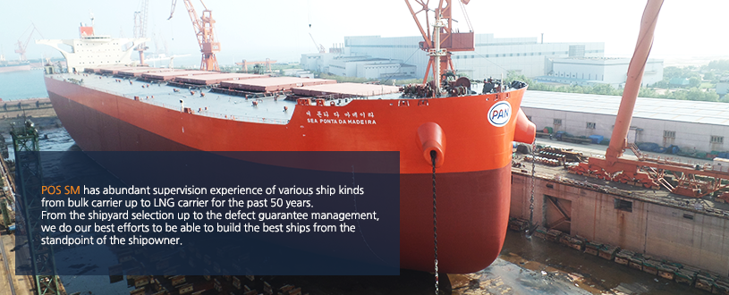 POS SM has abundant supervision experience of various ship kinds 
from bulk carrier up to LNG carrier for the past 50 years.
From the shipyard selection up to the defect guarantee management, 
we do our best efforts to be able to build the best ships from the 
standpoint of the shipowner.

