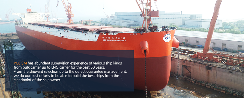 POS SM has abundant supervision experience of various ship kinds
from bulk carrier up to LNG carrier for the past 50 years.
From the shipyard selection up to the defect guarantee management,
we do our best efforts to be able to build the best ships from the
standpoint of the shipowner.
POS SM has abundant supervision experience of various ship kinds
from bulk carrier up to LNG carrier for the past 50 years.
From the shipyard selection up to the defect guarantee management,
we do our best efforts to be able to build the best ships from the
standpoint of the shipowner.