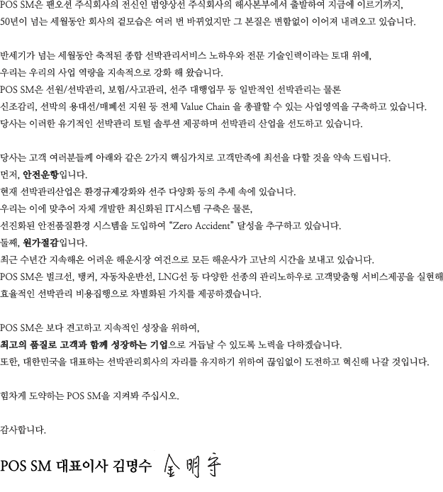 POS SM은 팬오션 주식회사의 전신인 범양상선 주식회사의 해사본부에서 출발하여 지금에 이르기까지, 
50년이 넘는 세월동안 회사의 겉모습은 여러 번 바뀌었지만 그 본질은 변함없이 이어져 내려오고 있습니다. 

반세기가 넘는 세월동안 축적된 종합 선박관리서비스 노하우와 전문 기술인력이라는 토대 위에,
우리는 우리의 사업 역량을 지속적으로 강화 해 왔습니다. 
POS SM은 선원/선박관리, 보험/사고관리, 선주 대행업무 등 일반적인 선박관리는 물론
신조감리, 선박의 용대선/매폐선 지원 등 전체 Value Chain 을 총괄할 수 있는 사업영역을 구축하고 있습니다. 
당사는 이러한 유기적인 선박관리 토털 솔루션 제공하며 선박관리 산업을 선도하고 있습니다.

당사는 고객 여러분들께 아래와 같은 2가지 핵심가치로 고객만족에 최선을 다할 것을 약속 드립니다.
먼저, 안전운항입니다. 
현재 선박관리산업은 환경규제강화와 선주 다양화 등의 추세 속에 있습니다.
우리는 이에 맞추어 자체 개발한 최신화된 IT시스템 구축은 물론,
 선진화된 안전품질환경 시스템을 도입하여 “Zero Accident” 달성을 추구하고 있습니다. 
둘째, 원가절감입니다. 
최근 수년간 지속해온 어려운 해운시장 여건으로 모든 해운사가 고난의 시간을 보내고 있습니다. 
POS SM은 벌크선, 탱커, 자동차운반선, LNG선 등 다양한 선종의 관리노하우로 고객맞춤형 서비스제공을 실현해
효율적인 선박관리 비용집행으로 차별화된 가치를 제공하겠습니다.

POS SM은 보다 견고하고 지속적인 성장을 위하여, 
최고의 품질로 고객과 함께 성장하는 기업으로 거듭날 수 있도록 노력을 다하겠습니다. 
또한, 대한민국을 대표하는 선박관리회사의 자리를 유지하기 위하여 끊임없이 도전하고 혁신해 나갈 것입니다. 

힘차게 도약하는 POS SM을 지켜봐 주십시오.

감사합니다. POS SM 대표이사 사장 김명수